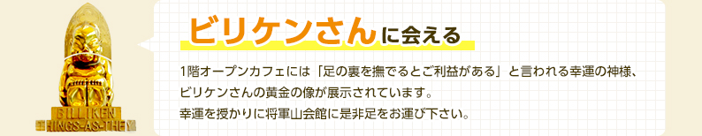 ビリケンさんに会える　1階オープンカフェには「足の裏をなでるとご利益がある」と言われる幸運の神様、ビリケンさんの黄金の像が展示されています。幸運を授かりに将軍山会館にぜひ足をお運びください。