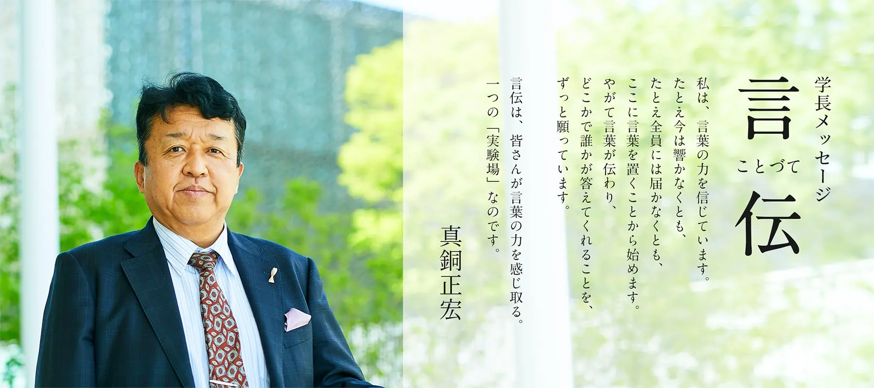 学長メッセージ言伝 私は、言葉の力を信じています。たとえ今は響かなくとも、たとえ全員には届かなくとも、ここに言葉を置くことから始めます。やがて言葉が伝わり、どこかで誰かが答えてくれることを、ずっと願っています。言伝は、皆さんが言葉の力を感じ取る。一つの「実験場」なのです。真銅正宏